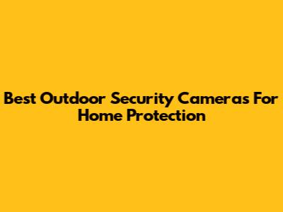 Best Outdoor Security Cameras For Home Protection