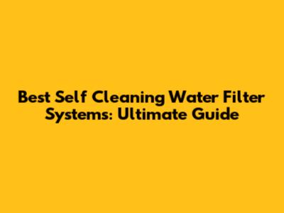 Best Self Cleaning Water Filter Systems: Ultimate Guide