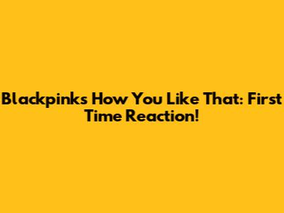 Blackpink's 'How You Like That': First Time Reaction!
