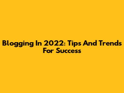 Blogging In 2022: Tips And Trends For Success