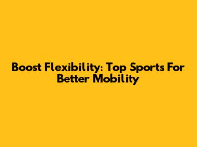 Boost Flexibility: Top Sports For Better Mobility
