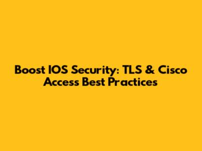 Boost IOS Security: TLS & Cisco Access Best Practices
