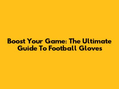 Boost Your Game: The Ultimate Guide To Football Gloves