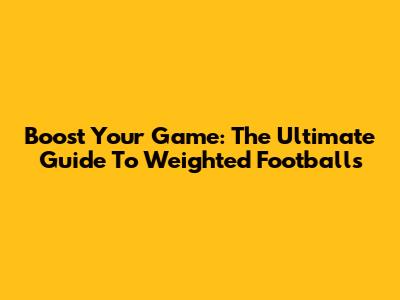 Boost Your Game: The Ultimate Guide To Weighted Footballs