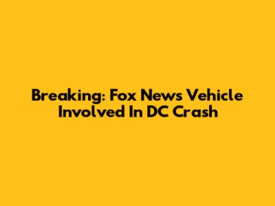 Breaking: Fox News Vehicle Involved In DC Crash