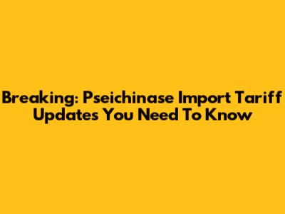 Breaking: Pseichinase Import Tariff Updates You Need To Know