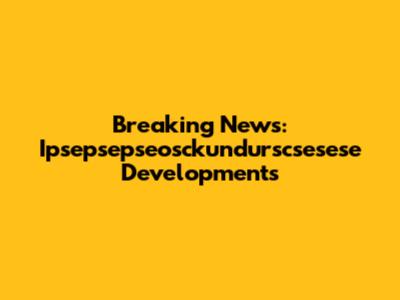 Breaking News: Ipsepsepseosckundurscsesese Developments