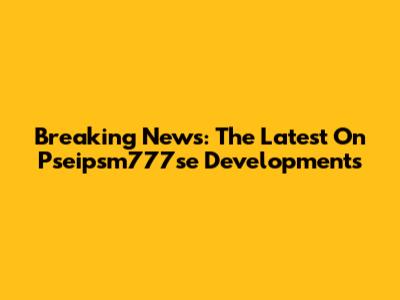 Breaking News: The Latest On Pseipsm777se Developments