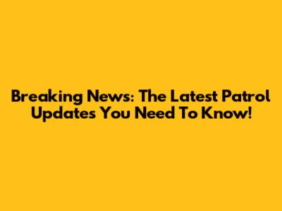 Breaking News: The Latest Patrol Updates You Need To Know!