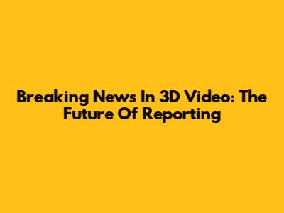 Breaking News In 3D Video: The Future Of Reporting