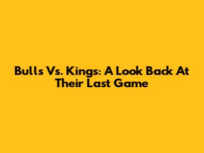 Bulls Vs. Kings: A Look Back At Their Last Game