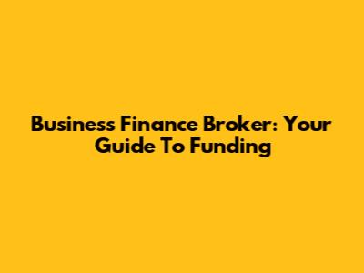 Business Finance Broker: Your Guide To Funding