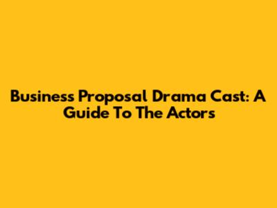 Business Proposal Drama Cast: A Guide To The Actors