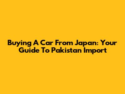 Buying A Car From Japan: Your Guide To Pakistan Import