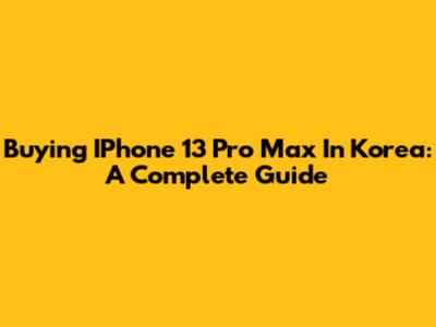 Buying IPhone 13 Pro Max In Korea: A Complete Guide