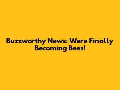 Buzzworthy News: We're Finally Becoming Bees!