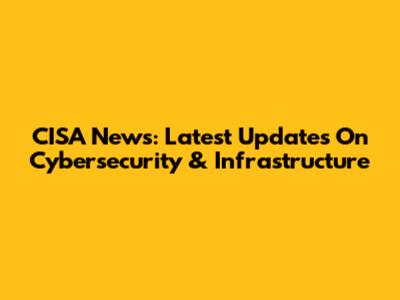 CISA News: Latest Updates On Cybersecurity & Infrastructure