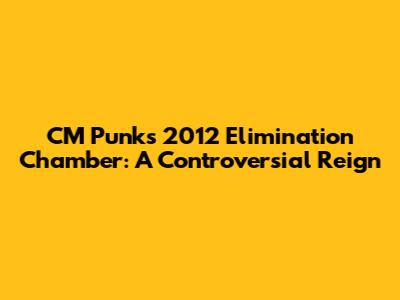 CM Punk's 2012 Elimination Chamber: A Controversial Reign