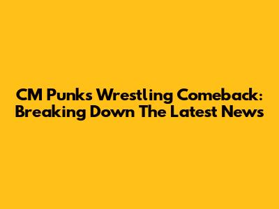 CM Punk's Wrestling Comeback: Breaking Down The Latest News