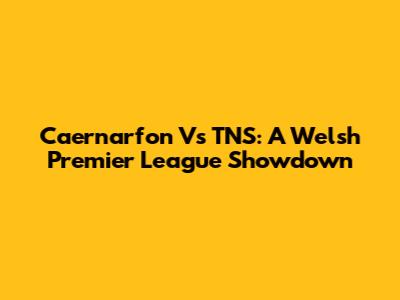 Caernarfon Vs TNS: A Welsh Premier League Showdown