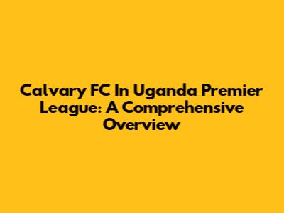 Calvary FC In Uganda Premier League: A Comprehensive Overview