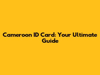 Cameroon ID Card: Your Ultimate Guide