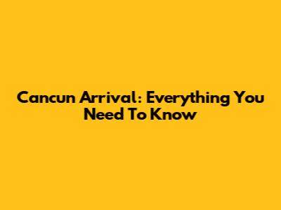 Cancun Arrival: Everything You Need To Know
