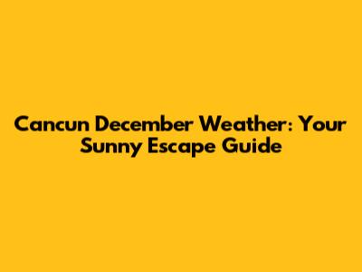 Cancun December Weather: Your Sunny Escape Guide