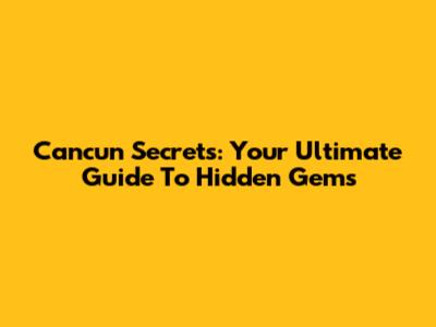 Cancun Secrets: Your Ultimate Guide To Hidden Gems