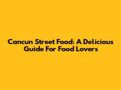 Cancun Street Food: A Delicious Guide For Food Lovers