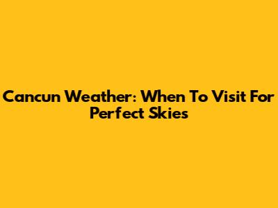 Cancun Weather: When To Visit For Perfect Skies