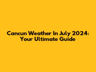 Cancun Weather In July 2024: Your Ultimate Guide