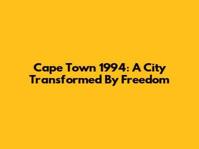 Cape Town 1994: A City Transformed By Freedom