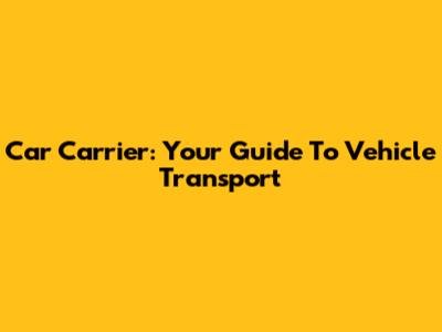 Car Carrier: Your Guide To Vehicle Transport