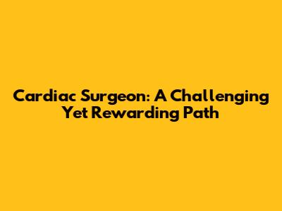 Cardiac Surgeon: A Challenging Yet Rewarding Path