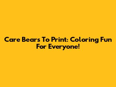 Care Bears To Print: Coloring Fun For Everyone!