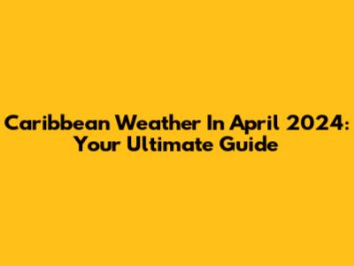Caribbean Weather In April 2024: Your Ultimate Guide
