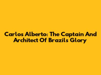 Carlos Alberto: The Captain And Architect Of Brazil's Glory