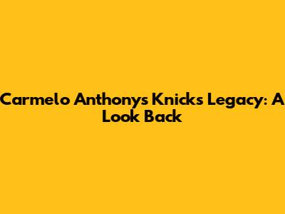 Carmelo Anthony's Knicks Legacy: A Look Back
