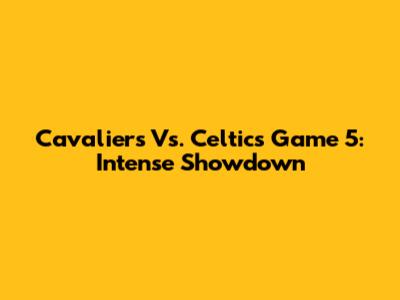 Cavaliers Vs. Celtics Game 5: Intense Showdown