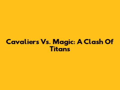 Cavaliers Vs. Magic: A Clash Of Titans