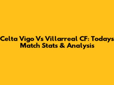 Celta Vigo Vs Villarreal CF: Today's Match Stats & Analysis
