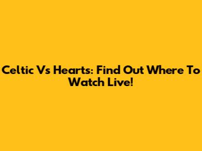 Celtic Vs Hearts: Find Out Where To Watch Live!