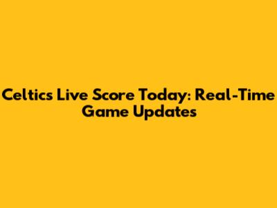 Celtics Live Score Today: Real-Time Game Updates