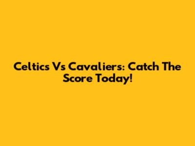Celtics Vs Cavaliers: Catch The Score Today!