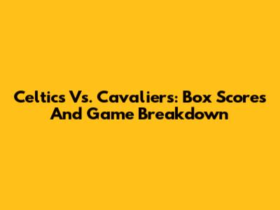 Celtics Vs. Cavaliers: Box Scores And Game Breakdown
