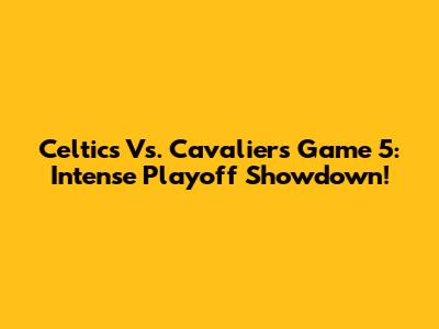 Celtics Vs. Cavaliers Game 5: Intense Playoff Showdown!