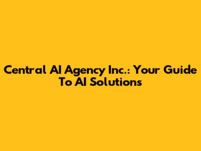 Central AI Agency Inc.: Your Guide To AI Solutions