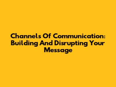 Channels Of Communication: Building And Disrupting Your Message