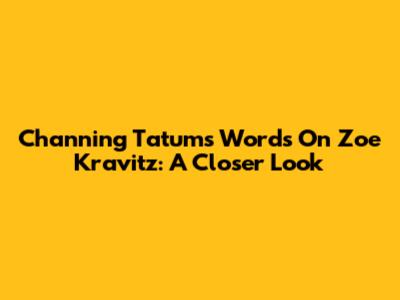 Channing Tatum's Words On Zoe Kravitz: A Closer Look